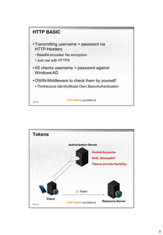 9
HTTP BASIC
Transmitting username + password via
HTTP-Headers
 Base64-encoded: No encryption
 Just use with HTTPS
IIS checks username + password against
Windows/AD
OWIN-Middleware to check them by yourself:
 Thinktecture.IdentityModel.Owin.BasicAuthentication
Folie 18
Tokens
Folie 19
Client
Authorization-Server
Resource-Server
3. Token
Central Accounts
Auth. decoupled
Tokens provide flexibility
 