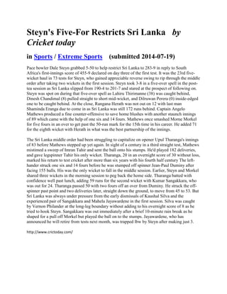 Steyn's Five-For Restricts Sri Lanka by
Cricket today
in Sports / Extreme Sports (submitted 2014-07-19)
Pace bowler Dale Steyn grabbed 5-50 to help restrict Sri Lanka to 283-9 in reply to South
Africa's first-innings score of 455-9 declared on day three of the first test. It was the 23rd five-
wicket haul in 73 tests for Steyn, who gained appreciable reverse swing to rip through the middle
order after taking two wickets in the first session. Steyn took 3-8 in a five-over spell in the post-
tea session as Sri Lanka slipped from 190-4 to 201-7 and stared at the prospect of following on.
Steyn was spot on during that five-over spell as Lahiru Thirimanne (38) was caught behind,
Dinesh Chandimal (8) pulled straight to short mid-wicket, and Dilruwan Perera (0) inside-edged
one to be caught behind. At the close, Rangana Herath was not out on 12 with last man
Shaminda Eranga due to come in as Sri Lanka was still 172 runs behind. Captain Angelo
Mathews produced a fine counter-offensive to save home blushes with another staunch innings
of 89 which came with the help of one six and 14 fours. Mathews once smashed Morne Morkel
for five fours in an over to get past the 50-run mark for the 15th time in his career. He added 71
for the eighth wicket with Herath in what was the best partnership of the innings.
The Sri Lanka middle order had been struggling to capitalize on opener Upul Tharanga's innings
of 83 before Mathews stepped up yet again. In sight of a century in a third straight test, Mathews
mistimed a sweep of Imran Tahir and sent the ball onto his stumps. He'd played 182 deliveries,
and gave legspinner Tahir his only wicket. Tharanga, 20 in an overnight score of 30 without loss,
marked his return to test cricket after more than six years with his fourth half century The left-
hander struck one six and 14 fours before he was stumped off spinner Jean-Paul Duminy after
facing 155 balls. His was the only wicket to fall in the middle session. Earlier, Steyn and Morkel
shared three wickets in the morning session to peg back the home side. Tharanga batted with
confidence well past lunch, adding 59 runs for the second wicket with Kumar Sangakkara, who
was out for 24. Tharanga passed 50 with two fours off an over from Duminy. He struck the off-
spinner past point and two deliveries later, straight down the ground, to move from 45 to 53. But
Sri Lanka was always under pressure from the early dismissals of Kaushal Silva and the
experienced pair of Sangakkara and Mahela Jayawardene in the first session. Silva was caught
by Vernon Philander at the long-leg boundary without adding to his overnight score of 8 as he
tried to hook Steyn. Sangakkara was out immediately after a brief 10-minute rain break as he
shaped for a pull off Morkel but played the ball on to the stumps. Jayawardene, who has
announced he will retire from tests next month, was trapped lbw by Steyn after making just 3.
http://www.crictoday.com/
 