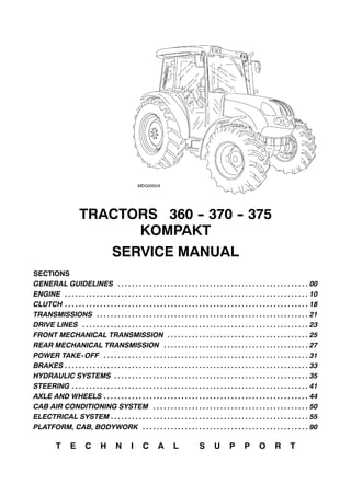 TRACTORS 360 -- 370 -- 375
KOMPAKT
SERVICE MANUAL
SECTIONS
GENERAL GUIDELINES 00. . . . . . . . . . . . . . . . . . . . . . . . . . . . . . . . . . . . . . . . . . . . . . . . . . . . . .
ENGINE 10. . . . . . . . . . . . . . . . . . . . . . . . . . . . . . . . . . . . . . . . . . . . . . . . . . . . . . . . . . . . . . . . . . . . .
CLUTCH 18. . . . . . . . . . . . . . . . . . . . . . . . . . . . . . . . . . . . . . . . . . . . . . . . . . . . . . . . . . . . . . . . . . . . .
TRANSMISSIONS 21. . . . . . . . . . . . . . . . . . . . . . . . . . . . . . . . . . . . . . . . . . . . . . . . . . . . . . . . . . . .
DRIVE LINES 23. . . . . . . . . . . . . . . . . . . . . . . . . . . . . . . . . . . . . . . . . . . . . . . . . . . . . . . . . . . . . . . .
FRONT MECHANICAL TRANSMISSION 25. . . . . . . . . . . . . . . . . . . . . . . . . . . . . . . . . . . . . . . .
REAR MECHANICAL TRANSMISSION 27. . . . . . . . . . . . . . . . . . . . . . . . . . . . . . . . . . . . . . . . .
POWER TAKE-OFF 31. . . . . . . . . . . . . . . . . . . . . . . . . . . . . . . . . . . . . . . . . . . . . . . . . . . . . . . . . .
BRAKES 33. . . . . . . . . . . . . . . . . . . . . . . . . . . . . . . . . . . . . . . . . . . . . . . . . . . . . . . . . . . . . . . . . . . . .
HYDRAULIC SYSTEMS 35. . . . . . . . . . . . . . . . . . . . . . . . . . . . . . . . . . . . . . . . . . . . . . . . . . . . . . .
STEERING 41. . . . . . . . . . . . . . . . . . . . . . . . . . . . . . . . . . . . . . . . . . . . . . . . . . . . . . . . . . . . . . . . . . .
AXLE AND WHEELS 44. . . . . . . . . . . . . . . . . . . . . . . . . . . . . . . . . . . . . . . . . . . . . . . . . . . . . . . . . .
CAB AIR CONDITIONING SYSTEM 50. . . . . . . . . . . . . . . . . . . . . . . . . . . . . . . . . . . . . . . . . . . .
ELECTRICAL SYSTEM 55. . . . . . . . . . . . . . . . . . . . . . . . . . . . . . . . . . . . . . . . . . . . . . . . . . . . . . . .
PLATFORM, CAB, BODYWORK 90. . . . . . . . . . . . . . . . . . . . . . . . . . . . . . . . . . . . . . . . . . . . . . .
T E C H N I C A L S U P P O R T
 