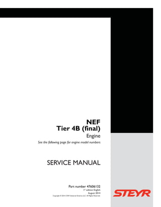 SERVICEMANUAL
Engine
NEF
Tier 4 (final)
SERVICE MANUAL
NEF
Tier 4B (final)
Engine
See the following page for engine model numbers
Copyright © 2014 CNH Industrial America LLC. All Rights Reserved.
Part number 47606132
1st
edition English
August 2014
Part number 47606132
 