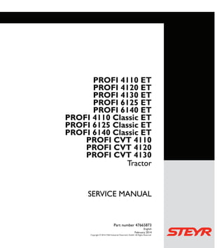 SERVICEMANUAL
1/3
PROFI ET
4110 - 6140
PROFI Classic ET
4110 - 6140
PROFI CVT
4110 - 4130
SERVICE MANUAL
PROFI 4110 ET
PROFI 4120 ET
PROFI 4130 ET
PROFI 6125 ET
PROFI 6140 ET
PROFI 4110 Classic ET
PROFI 6125 Classic ET
PROFI 6140 Classic ET
PROFI CVT 4110
PROFI CVT 4120
PROFI CVT 4130
Tractor
Part number 47665873
English
February 2014
Copyright © 2014 CNH Industrial Osterreich GmbH. All Rights Reserved.
Tractor
Part number 47665873
 