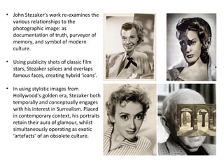 • John Stezaker’s work re-examines the
various relationships to the
photographic image: as
documentation of truth, purveyor of
memory, and symbol of modern
culture.
• Using publicity shots of classic film
stars, Stezaker splices and overlaps
famous faces, creating hybrid ‘icons’.
• In using stylistic images from
Hollywood’s golden era, Stezaker both
temporally and conceptually engages
with his interest in Surrealism. Placed
in contemporary context, his portraits
retain their aura of glamour, whilst
simultaneously operating as exotic
‘artefacts’ of an obsolete culture.

 