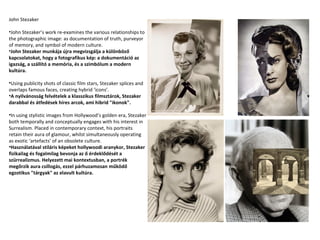 John Stezaker
•John Stezaker’s work re-examines the various relationships to
the photographic image: as documentation of truth, purveyor
of memory, and symbol of modern culture.
•John Stezaker munkája újra megvizsgálja a különböző
kapcsolatokat, hogy a fotografikus kép: a dokumentáció az
igazság, a szállító a memória, és a szimbólum a modern
kultúra.
•Using publicity shots of classic film stars, Stezaker splices and
overlaps famous faces, creating hybrid ‘icons’.
•A nyilvánosság felvételek a klasszikus filmsztárok, Stezaker
darabbal és átfedések híres arcok, ami hibrid "ikonok".
•In using stylistic images from Hollywood’s golden era, Stezaker
both temporally and conceptually engages with his interest in
Surrealism. Placed in contemporary context, his portraits
retain their aura of glamour, whilst simultaneously operating
as exotic ‘artefacts’ of an obsolete culture.
•Használatával stiláris képeket hollywoodi aranykor, Stezaker
fizikailag és fogalmilag bevonja az ő érdeklődését a
szürrealizmus. Helyezett mai kontextusban, a portrék
megőrzik aura csillogás, ezzel párhuzamosan működő
egzotikus "tárgyak" az elavult kultúra.

 