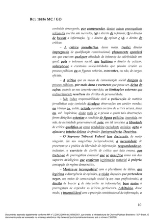 RCL 18836 MC / GO 
conteúdo abrangente, por compreender, dentre outras prerrogativas 
relevantes que lhe são inerentes, (a) o direito de informar, (b) o direito 
de buscar a informação, (c) o direito de opinar e (d) o direito de 
criticar. 
– A crítica jornalística, desse modo, traduz direito 
impregnado de qualificação constitucional, plenamente oponível 
aos que exercem qualquer atividade de interesse da coletividade em 
geral, pois o interesse social, que legitima o direito de criticar, 
sobrepõe-se a eventuais suscetibilidades que possam revelar as 
pessoas públicas ou as figuras notórias, exercentes, ou não, de cargos 
oficiais. 
– A crítica que os meios de comunicação social dirigem às 
pessoas públicas, por mais dura e veemente que possa ser, deixa de 
sofrer, quanto ao seu concreto exercício, as limitações externas que 
ordinariamente resultam dos direitos de personalidade. 
– Não induz responsabilidade civil a publicação de matéria 
jornalística cujo conteúdo divulgue observações em caráter mordaz 
ou irônico ou, então, veicule opiniões em tom de crítica severa, dura 
ou, até, impiedosa, ainda mais se a pessoa a quem tais observações 
forem dirigidas ostentar a condição de figura pública, investida, ou 
não, de autoridade governamental, pois, em tal contexto, a liberdade 
de crítica qualifica-se como verdadeira excludente anímica, apta a 
afastar o intuito doloso de ofender. Jurisprudência. Doutrina. 
– O Supremo Tribunal Federal tem destacado, de modo 
singular, em seu magistério jurisprudencial, a necessidade de 
preservar-se a prática da liberdade de informação, resguardando-se, 
inclusive, o exercício do direito de crítica que dela emana, por 
tratar-se de prerrogativa essencial que se qualifica como um dos 
suportes axiológicos que conferem legitimação material à própria 
concepção do regime democrático. 
– Mostra-se incompatível com o pluralismo de idéias, que 
legitima a divergência de opiniões, a visão daqueles que pretendem 
negar, aos meios de comunicação social (e aos seus profissionais), o 
direito de buscar e de interpretar as informações, bem assim a 
prerrogativa de expender as críticas pertinentes. Arbitrária, desse 
modo, e inconciliável com a proteção constitucional da informação, a 
10 
Documento assinado digitalmente conforme MP n° 2.200-2/2001 de 24/08/2001, que institui a Infraestrutura de Chaves Públicas Brasileira - ICP-Brasil. O 
documento pode ser acessado no endereço eletrônico http://www.stf.jus.br/portal/autenticacao/ sob o número 7360798. 
 