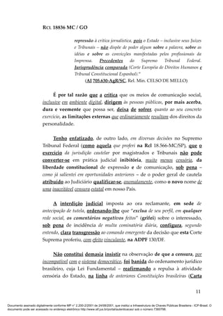 RCL 18836 MC / GO 
repressão à crítica jornalística, pois o Estado – inclusive seus Juízes 
e Tribunais – não dispõe de poder algum sobre a palavra, sobre as 
idéias e sobre as convicções manifestadas pelos profissionais da 
Imprensa. Precedentes do Supremo Tribunal Federal. 
Jurisprudência comparada (Corte Européia de Direitos Humanos e 
Tribunal Constitucional Espanhol).” 
(AI 705.630-AgR/SC, Rel. Min. CELSO DE MELLO) 
É por tal razão que a crítica que os meios de comunicação social, 
inclusive em ambiente digital, dirigem às pessoas públicas, por mais acerba, 
dura e veemente que possa ser, deixa de sofrer, quanto ao seu concreto 
exercício, as limitações externas que ordinariamente resultam dos direitos da 
personalidade. 
Tenho enfatizado, de outro lado, em diversas decisões no Supremo 
Tribunal Federal (como aquela que proferi na Rcl 18.566-MC/SP), que o 
exercício da jurisdição cautelar por magistrados e Tribunais não pode 
converter-se em prática judicial inibitória, muito menos censória, da 
liberdade constitucional de expressão e de comunicação, sob pena – 
como já salientei em oportunidades anteriores – de o poder geral de cautela 
atribuído ao Judiciário qualificar-se, anomalamente, como o novo nome de 
uma inaceitável censura estatal em nosso País. 
A interdição judicial imposta ao ora reclamante, em sede de 
antecipação de tutela, ordenando-lhe que “exclua de seu perfil, em qualquer 
rede social, os comentários negativos feitos” (grifei) sobre o interessado, 
sob pena de incidência de multa cominatória diária, configura, segundo 
entendo, clara transgressão ao comando emergente da decisão que esta Corte 
Suprema proferiu, com efeito vinculante, na ADPF 130/DF. 
Não constitui demasia insistir na observação de que a censura, por 
incompatível com o sistema democrático, foi banida do ordenamento jurídico 
brasileiro, cuja Lei Fundamental – reafirmando a repulsa à atividade 
censória do Estado, na linha de anteriores Constituições brasileiras (Carta 
11 
Documento assinado digitalmente conforme MP n° 2.200-2/2001 de 24/08/2001, que institui a Infraestrutura de Chaves Públicas Brasileira - ICP-Brasil. O 
documento pode ser acessado no endereço eletrônico http://www.stf.jus.br/portal/autenticacao/ sob o número 7360798. 
 
