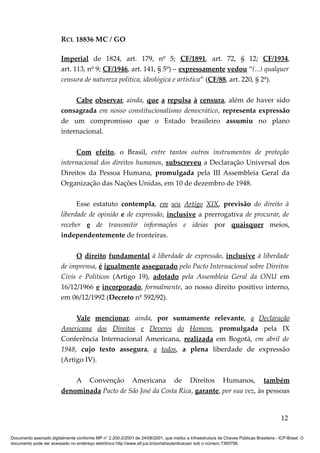 RCL 18836 MC / GO 
Imperial de 1824, art. 179, nº 5; CF/1891, art. 72, § 12; CF/1934, 
art. 113, nº 9; CF/1946, art. 141, § 5º) – expressamente vedou “(...) qualquer 
censura de natureza política, ideológica e artística” (CF/88, art. 220, § 2º). 
Cabe observar, ainda, que a repulsa à censura, além de haver sido 
consagrada em nosso constitucionalismo democrático, representa expressão 
de um compromisso que o Estado brasileiro assumiu no plano 
internacional. 
Com efeito, o Brasil, entre tantos outros instrumentos de proteção 
internacional dos direitos humanos, subscreveu a Declaração Universal dos 
Direitos da Pessoa Humana, promulgada pela III Assembleia Geral da 
Organização das Nações Unidas, em 10 de dezembro de 1948. 
Esse estatuto contempla, em seu Artigo XIX, previsão do direito à 
liberdade de opinião e de expressão, inclusive a prerrogativa de procurar, de 
receber e de transmitir informações e ideias por quaisquer meios, 
independentemente de fronteiras. 
O direito fundamental à liberdade de expressão, inclusive à liberdade 
de imprensa, é igualmente assegurado pelo Pacto Internacional sobre Direitos 
Civis e Políticos (Artigo 19), adotado pela Assembleia Geral da ONU em 
16/12/1966 e incorporado, formalmente, ao nosso direito positivo interno, 
em 06/12/1992 (Decreto nº 592/92). 
Vale mencionar, ainda, por sumamente relevante, a Declaração 
Americana dos Direitos e Deveres do Homem, promulgada pela IX 
Conferência Internacional Americana, realizada em Bogotá, em abril de 
1948, cujo texto assegura, a todos, a plena liberdade de expressão 
(Artigo IV). 
A Convenção Americana de Direitos Humanos, também 
denominada Pacto de São José da Costa Rica, garante, por sua vez, às pessoas 
12 
Documento assinado digitalmente conforme MP n° 2.200-2/2001 de 24/08/2001, que institui a Infraestrutura de Chaves Públicas Brasileira - ICP-Brasil. O 
documento pode ser acessado no endereço eletrônico http://www.stf.jus.br/portal/autenticacao/ sob o número 7360798. 
 