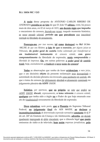 RCL 18836 MC / GO 
A razão dessa proposta de ANTONIO CARLOS RIBEIRO DE 
ANDRADA prendia-se ao fato de que D. João VI editara, então, há pouco 
mais de dois anos, em 02 de março de 1821, um decreto régio que impunha 
o mecanismo da censura, fazendo-nos recuar, naquele momento histórico, 
ao nosso passado colonial, período em que prevaleceu essa inaceitável 
restrição às liberdades do pensamento . 
Preocupa-me, por isso mesmo, tal como destaquei na Rcl 18.566- 
-MC/SP, de que sou Relator, o fato de que o exercício, por alguns juízes e 
Tribunais, do poder geral de cautela tenha culminado por transformar-se 
em inadmissível instrumento de censura estatal, com grave 
comprometimento da liberdade de expressão, nesta compreendida a 
liberdade de imprensa. Ou, em outras palavras: o poder geral de cautela 
tende, hoje, anomalamente, a traduzir o novo nome da censura! 
Todas as observações que venho de fazer evidenciam, a meu juízo, 
que o ato decisório objeto da presente reclamação teria desrespeitado a 
autoridade da decisão plenária ora invocada como parâmetro de controle, eis 
que o tema da censura foi efetivamente abordado e plenamente examinado no 
julgamento plenário da ADPF 130/DF. 
Enfatizo, por oportuno, que eu próprio, no voto que proferi na 
ADPF 130/DF, discuti, expressamente, o tema referente à censura estatal, 
qualquer que tenha sido o órgão ou o Poder de que haja emanado esse 
ato de (inadmissível) cerceamento da liberdade de expressão. 
Devo relembrar, neste ponto, que o Plenário do Supremo Tribunal 
Federal, no julgamento final da ADI 869/DF, ao declarar a 
inconstitucionalidade de determinada expressão normativa constante do § 2º 
do art. 247 do Estatuto da Criança e do Adolescente, advertiu, em decisão 
igualmente impregnada de efeito vinculante, que a cláusula legal que punia 
emissoras de rádio e de televisão, bem assim empresas jornalísticas, pelo 
14 
Documento assinado digitalmente conforme MP n° 2.200-2/2001 de 24/08/2001, que institui a Infraestrutura de Chaves Públicas Brasileira - ICP-Brasil. O 
documento pode ser acessado no endereço eletrônico http://www.stf.jus.br/portal/autenticacao/ sob o número 7360798. 
 