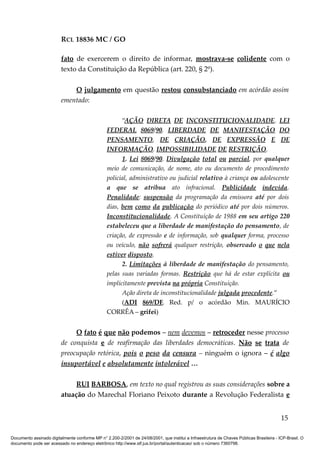 RCL 18836 MC / GO 
fato de exercerem o direito de informar, mostrava-se colidente com o 
texto da Constituição da República (art. 220, § 2º). 
O julgamento em questão restou consubstanciado em acórdão assim 
ementado: 
“AÇÃO DIRETA DE INCONSTITUCIONALIDADE. LEI 
FEDERAL 8069/90. LIBERDADE DE MANIFESTAÇÃO DO 
PENSAMENTO, DE CRIAÇÃO, DE EXPRESSÃO E DE 
INFORMAÇÃO. IMPOSSIBILIDADE DE RESTRIÇÃO. 
1. Lei 8069/90. Divulgação total ou parcial, por qualquer 
meio de comunicação, de nome, ato ou documento de procedimento 
policial, administrativo ou judicial relativo à criança ou adolescente 
a que se atribua ato infracional. Publicidade indevida. 
Penalidade: suspensão da programação da emissora até por dois 
dias, bem como da publicação do periódico até por dois números. 
Inconstitucionalidade. A Constituição de 1988 em seu artigo 220 
estabeleceu que a liberdade de manifestação do pensamento, de 
criação, de expressão e de informação, sob qualquer forma, processo 
ou veículo, não sofrerá qualquer restrição, observado o que nela 
estiver disposto. 
2. Limitações à liberdade de manifestação do pensamento, 
pelas suas variadas formas. Restrição que há de estar explícita ou 
implicitamente prevista na própria Constituição. 
Ação direta de inconstitucionalidade julgada procedente.” 
(ADI 869/DF, Red. p/ o acórdão Min. MAURÍCIO 
CORRÊA – grifei) 
O fato é que não podemos – nem devemos – retroceder nesse processo 
de conquista e de reafirmação das liberdades democráticas. Não se trata de 
preocupação retórica, pois o peso da censura – ninguém o ignora – é algo 
insuportável e absolutamente intolerável … 
RUI BARBOSA, em texto no qual registrou as suas considerações sobre a 
atuação do Marechal Floriano Peixoto durante a Revolução Federalista e 
15 
Documento assinado digitalmente conforme MP n° 2.200-2/2001 de 24/08/2001, que institui a Infraestrutura de Chaves Públicas Brasileira - ICP-Brasil. O 
documento pode ser acessado no endereço eletrônico http://www.stf.jus.br/portal/autenticacao/ sob o número 7360798. 
 
