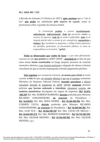 RCL 18836 MC / GO 
a Revolta da Armada (“A Ditadura de 1893”), após acentuar que a “rule of 
law” não podia ser substituída pelo império da espada, assim se 
pronunciou sobre a questão da censura estatal: 
“A Constituição proibiu a censura irrestritamente, 
radicalmente, inflexivelmente. Toda lei preventiva contra os 
excessos da imprensa, toda lei de tutela à publicidade, toda lei de 
inspeção policial sobre os jornais é, por conseqüência, usurpatória e 
tirânica. Se o jornalismo se apasquina, o Código Penal proporciona 
aos ofendidos, particulares, ou funcionários públicos, os meios de 
responsabilizar os verrineiros.” (grifei) 
Todas as observações que venho de fazer – e por mim efetivamente 
expostas em voto que proferi na ADPF 130/DF – prendem-se ao fato de que 
esses temas foram examinados ao longo daquele processo de controle 
normativo abstrato, o que tornaria pertinente a alegação de ofensa à eficácia 
vinculante de que se mostra impregnado referido julgamento plenário. 
Vale registrar, por sumamente relevante, ao menos para efeito de tutela 
cautelar, o fato de que, em situações idênticas à que ora se examina, eminentes 
Ministros do Supremo Tribunal Federal, fazendo prevalecer a eficácia 
vinculante derivada do julgamento da ADPF 130/DF, sustaram decisões 
judiciais que haviam ordenado a interdição, claramente censória, em 
matérias jornalísticas divulgadas em órgãos de imprensa (Rcl 16.074- 
-MC/SP, Rel. Min. ROBERTO BARROSO, decisão proferida pelo Ministro 
RICARDO LEWANDOWSKI, no exercício da Presidência – 
Rcl 16.434/ES, Rel. Min. ROSA WEBER – Rcl 18.186-MC/RJ, Rel. Min. 
CÁRMEN LÚCIA, decisão proferida pelo Ministro RICARDO 
LEWANDOWSKI, no exercício da Presidência – Rcl 18.290-MC/RJ, Rel. 
Min. LUIZ FUX – Rcl 18.566-MC/SP, Rel. Min. CELSO DE MELLO – 
Rcl 18.638-MC/CE, Rel. Min. ROBERTO BARROSO – Rcl 18.735-MC/DF, 
Rel. Min. GILMAR MENDES – Rcl 18.746-MC/RJ, Rel. Min. GILMAR 
MENDES, v.g.). 
16 
Documento assinado digitalmente conforme MP n° 2.200-2/2001 de 24/08/2001, que institui a Infraestrutura de Chaves Públicas Brasileira - ICP-Brasil. O 
documento pode ser acessado no endereço eletrônico http://www.stf.jus.br/portal/autenticacao/ sob o número 7360798. 
 