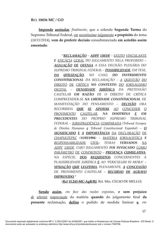 RCL 18836 MC / GO 
Impende assinalar, finalmente, que a colenda Segunda Turma do 
Supremo Tribunal Federal, em recentíssimo julgamento a propósito do tema 
(18/11/2014), vem de proferir decisão consubstanciada em acórdão assim 
ementado: 
“RECLAMAÇÃO – ADPF 130/DF – EFEITO VINCULANTE 
E EFICÁCIA GERAL DO JULGAMENTO NELA PROFERIDO – 
ALEGAÇÃO DE OFENSA A ESSA DECISÃO PLENÁRIA DO 
SUPREMO TRIBUNAL FEDERAL – POSSIBILIDADE, EM TESE, 
DA UTILIZAÇÃO, NO CASO, DO INSTRUMENTO 
CONSTITUCIONAL DA RECLAMAÇÃO – A QUESTÃO DO 
DIREITO DE CRÍTICA NO CONTEXTO DO JORNALISMO 
DIGITAL – DENSIDADE JURÍDICA DA PRETENSÃO 
CAUTELAR EM RAZÃO DE O DIREITO DE CRÍTICA 
COMPREENDER-SE NA LIBERDADE CONSTITUCIONAL DE 
MANIFESTAÇÃO DO PENSAMENTO – DECISÃO ORA 
RECORRIDA QUE SE APOIOU, AO CONCEDER O 
PROVIMENTO CAUTELAR, NA DOUTRINA E EM 
PRECEDENTES DO PRÓPRIO SUPREMO TRIBUNAL 
FEDERAL – JURISPRUDÊNCIA COMPARADA (Tribunal Europeu 
de Direitos Humanos e Tribunal Constitucional Espanhol) – O 
SIGNIFICADO E A IMPORTÂNCIA DA DECLARAÇÃO DE 
CHAPULTEPEC (11/03/1994) – MATÉRIA JORNALÍSTICA E 
RESPONSABILIDADE CIVIL: TEMAS VERSADOS NA 
ADPF 130/DF, CUJO JULGAMENTO FOI INVOCADO COMO 
PARÂMETRO DE CONFRONTO – PRESENÇA CUMULATIVA, 
NA ESPÉCIE, DOS REQUISITOS CONCERNENTES À 
PLAUSIBILIDADE JURÍDICA E AO ‘PERICULUM IN MORA’ – 
SITUAÇÃO QUE LEGITIMA, PLENAMENTE, A CONCESSÃO 
DE PROVIMENTO CAUTELAR – RECURSO DE AGRAVO 
IMPROVIDO.” 
(Rcl 15.243-MC-AgR/RJ, Rel. Min. CELSO DE MELLO) 
Sendo assim, em face das razões expostas, e sem prejuízo 
de ulterior reapreciação da matéria quando do julgamento final da 
presente reclamação, defiro o pedido de medida liminar e, em 
17 
Documento assinado digitalmente conforme MP n° 2.200-2/2001 de 24/08/2001, que institui a Infraestrutura de Chaves Públicas Brasileira - ICP-Brasil. O 
documento pode ser acessado no endereço eletrônico http://www.stf.jus.br/portal/autenticacao/ sob o número 7360798. 
 