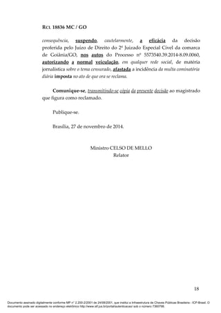 RCL 18836 MC / GO 
consequência, suspendo, cautelarmente, a eficácia da decisão 
proferida pelo Juízo de Direito do 2º Juizado Especial Cível da comarca 
de Goiânia/GO, nos autos do Processo nº 5573540.39.2014-8.09.0060, 
autorizando a normal veiculação, em qualquer rede social, de matéria 
jornalística sobre o tema censurado, afastada a incidência da multa cominatória 
diária imposta no ato de que ora se reclama. 
Comunique-se, transmitindo-se cópia da presente decisão ao magistrado 
que figura como reclamado. 
Publique-se. 
Brasília, 27 de novembro de 2014. 
Ministro CELSO DE MELLO 
Relator 
18 
Documento assinado digitalmente conforme MP n° 2.200-2/2001 de 24/08/2001, que institui a Infraestrutura de Chaves Públicas Brasileira - ICP-Brasil. O 
documento pode ser acessado no endereço eletrônico http://www.stf.jus.br/portal/autenticacao/ sob o número 7360798. 
