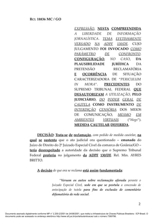 RCL 18836 MC / GO 
EXPRESSÃO, NESTA COMPREENDIDA 
A LIBERDADE DE INFORMAÇÃO 
JORNALÍSTICA. TEMA EFETIVAMENTE 
VERSADO NA ADPF 130/DF, CUJO 
JULGAMENTO FOI INVOCADO COMO 
PARÂMETRO DE CONFRONTO. 
CONFIGURAÇÃO, NO CASO, DA 
PLAUSIBILIDADE JURÍDICA DA 
PRETENSÃO RECLAMATÓRIA 
E OCORRÊNCIA DE SITUAÇÃO 
CARACTERIZADORA DE “PERICULUM 
IN MORA”. PRECEDENTES DO 
SUPREMO TRIBUNAL FEDERAL QUE 
DESAUTORIZAM A UTILIZAÇÃO, PELO 
JUDICIÁRIO, DO PODER GERAL DE 
CAUTELA COMO INSTRUMENTO DE 
INTERDIÇÃO CENSÓRIA DOS MEIOS 
DE COMUNICAÇÃO, MESMO EM 
AMBIENTES VIRTUAIS (“blogs”). 
MEDIDA CAUTELAR DEFERIDA. 
DECISÃO: Trata-se de reclamação, com pedido de medida cautelar, na 
qual se sustenta que o ato judicial ora questionado – emanado do 
Juízo de Direito do 2º Juizado Especial Cível da comarca de Goiânia/GO – 
teria desrespeitado a autoridade da decisão que o Supremo Tribunal 
Federal proferiu no julgamento da ADPF 130/DF, Rel. Min. AYRES 
BRITTO. 
A decisão de que ora se reclama está assim fundamentada: 
“Versam os autos sobre reclamação aforada perante o 
Juizado Especial Cível, sede em que se postula a concessão de 
antecipação de tutela para fins de exclusão de comentário 
difamatório de rede social. 
2 
Documento assinado digitalmente conforme MP n° 2.200-2/2001 de 24/08/2001, que institui a Infraestrutura de Chaves Públicas Brasileira - ICP-Brasil. O 
documento pode ser acessado no endereço eletrônico http://www.stf.jus.br/portal/autenticacao/ sob o número 7360798. 
 