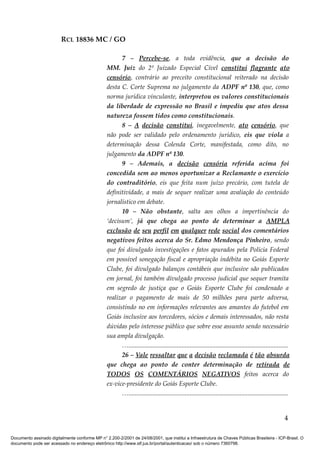 RCL 18836 MC / GO 
7 – Percebe-se, a toda evidência, que a decisão do 
MM. Juiz do 2º Juizado Especial Cível constitui flagrante ato 
censório, contrário ao preceito constitucional reiterado na decisão 
desta C. Corte Suprema no julgamento da ADPF nº 130, que, como 
norma jurídica vinculante, interpretou os valores constitucionais 
da liberdade de expressão no Brasil e impediu que atos dessa 
natureza fossem tidos como constitucionais. 
8 – A decisão constitui, inegavelmente, ato censório, que 
não pode ser validado pelo ordenamento jurídico, eis que viola a 
determinação dessa Colenda Corte, manifestada, como dito, no 
julgamento da ADPF nº 130. 
9 – Ademais, a decisão censória referida acima foi 
concedida sem ao menos oportunizar a Reclamante o exercício 
do contraditório, eis que feita num juízo precário, com tutela de 
definitividade, a mais de sequer realizar uma avaliação do conteúdo 
jornalístico em debate. 
10 – Não obstante, salta aos olhos a impertinência do 
‘decisum’, já que chega ao ponto de determinar a AMPLA 
exclusão de seu perfil em qualquer rede social dos comentários 
negativos feitos acerca do Sr. Edmo Mendonça Pinheiro, sendo 
que foi divulgado investigações e fatos apurados pela Policia Federal 
em possível sonegação fiscal e apropriação indébita no Goiás Esporte 
Clube, foi divulgado balanços contábeis que inclusive são publicados 
em jornal, foi também divulgado processo judicial que sequer tramita 
em segredo de justiça que o Goiás Esporte Clube foi condenado a 
realizar o pagamento de mais de 50 milhões para parte adversa, 
consistindo no em informações relevantes aos amantes do futebol em 
Goiás inclusive aos torcedores, sócios e demais interessados, não resta 
dúvidas pelo interesse público que sobre esse assunto sendo necessário 
sua ampla divulgação. 
…................................................................................................... 
26 – Vale ressaltar que a decisão reclamada é tão absurda 
que chega ao ponto de conter determinação de retirada de 
TODOS OS COMENTÁRIOS NEGATIVOS feitos acerca do 
ex-vice-presidente do Goiás Esporte Clube. 
…................................................................................................... 
4 
Documento assinado digitalmente conforme MP n° 2.200-2/2001 de 24/08/2001, que institui a Infraestrutura de Chaves Públicas Brasileira - ICP-Brasil. O 
documento pode ser acessado no endereço eletrônico http://www.stf.jus.br/portal/autenticacao/ sob o número 7360798. 
 
