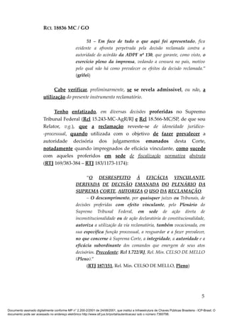 RCL 18836 MC / GO 
51 – Em face de tudo o que aqui foi apresentado, fica 
evidente a afronta perpetrada pela decisão reclamada contra a 
autoridade do acórdão da ADPF nº 130, que garante, como visto, o 
exercício pleno da imprensa, vedando a censura no país, motivo 
pelo qual não há como prevalecer os efeitos da decisão reclamada.” 
(grifei) 
Cabe verificar, preliminarmente, se se revela admissível, ou não, a 
utilização do presente instrumento reclamatório. 
Tenho enfatizado, em diversas decisões proferidas no Supremo 
Tribunal Federal (Rcl 15.243-MC-AgR/RJ e Rcl 18.566-MC/SP, de que sou 
Relator, v.g.), que a reclamação reveste-se de idoneidade jurídico- 
-processual, quando utilizada com o objetivo de fazer prevalecer a 
autoridade decisória dos julgamentos emanados desta Corte, 
notadamente quando impregnados de eficácia vinculante, como sucede 
com aqueles proferidos em sede de fiscalização normativa abstrata 
(RTJ 169/383-384 – RTJ 183/1173-1174): 
“O DESRESPEITO À EFICÁCIA VINCULANTE, 
DERIVADA DE DECISÃO EMANADA DO PLENÁRIO DA 
SUPREMA CORTE, AUTORIZA O USO DA RECLAMAÇÃO. 
– O descumprimento, por quaisquer juízes ou Tribunais, de 
decisões proferidas com efeito vinculante, pelo Plenário do 
Supremo Tribunal Federal, em sede de ação direta de 
inconstitucionalidade ou de ação declaratória de constitucionalidade, 
autoriza a utilização da via reclamatória, também vocacionada, em 
sua específica função processual, a resguardar e a fazer prevalecer, 
no que concerne à Suprema Corte, a integridade, a autoridade e a 
eficácia subordinante dos comandos que emergem de seus atos 
decisórios. Precedente: Rcl 1.722/RJ, Rel. Min. CELSO DE MELLO 
(Pleno).” 
(RTJ 187/151, Rel. Min. CELSO DE MELLO, Pleno) 
5 
Documento assinado digitalmente conforme MP n° 2.200-2/2001 de 24/08/2001, que institui a Infraestrutura de Chaves Públicas Brasileira - ICP-Brasil. O 
documento pode ser acessado no endereço eletrônico http://www.stf.jus.br/portal/autenticacao/ sob o número 7360798. 
 