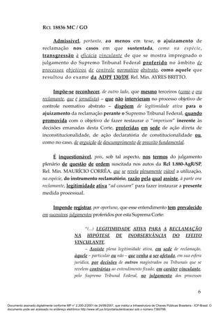 RCL 18836 MC / GO 
Admissível , portanto, ao menos em tese, o ajuizamento de 
reclamação nos casos em que sustentada, como na espécie, 
transgressão à eficácia vinculante de que se mostra impregnado o 
julgamento do Supremo Tribunal Federal proferido no âmbito de 
processos objetivos de controle normativo abstrato , como aquele que 
resultou do exame da ADPF 130/DF, Rel. Min. AYRES BRITTO. 
Impõe-se reconhecer, de outro lado, que mesmo terceiros (como o ora 
reclamante, que é jornalista) – que não intervieram no processo objetivo de 
controle normativo abstrato – dispõem de legitimidade ativa para o 
ajuizamento da reclamação perante o Supremo Tribunal Federal, quando 
promovida com o objetivo de fazer restaurar o “imperium” inerente às 
decisões emanadas desta Corte, proferidas em sede de ação direta de 
inconstitucionalidade, de ação declaratória de constitucionalidade ou, 
como no caso, de arguição de descumprimento de preceito fundamental. 
É inquestionável, pois, sob tal aspecto, nos termos do julgamento 
plenário de questão de ordem suscitada nos autos da Rcl 1.880-AgR/SP, 
Rel. Min. MAURÍCIO CORRÊA, que se revela plenamente viável a utilização, 
na espécie, do instrumento reclamatório, razão pela qual assiste, à parte ora 
reclamante, legitimidade ativa “ad causam” para fazer instaurar a presente 
medida processual. 
Impende registrar, por oportuno, que esse entendimento tem prevalecido 
em sucessivos julgamentos proferidos por esta Suprema Corte: 
“(...) LEGITIMIDADE ATIVA PARA A RECLAMAÇÃO 
NA HIPÓTESE DE INOBSERVÂNCIA DO EFEITO 
VINCULANTE. 
– Assiste plena legitimidade ativa, em sede de reclamação, 
àquele – particular ou não – que venha a ser afetado, em sua esfera 
jurídica, por decisões de outros magistrados ou Tribunais que se 
revelem contrárias ao entendimento fixado, em caráter vinculante, 
pelo Supremo Tribunal Federal, no julgamento dos processos 
6 
Documento assinado digitalmente conforme MP n° 2.200-2/2001 de 24/08/2001, que institui a Infraestrutura de Chaves Públicas Brasileira - ICP-Brasil. O 
documento pode ser acessado no endereço eletrônico http://www.stf.jus.br/portal/autenticacao/ sob o número 7360798. 
 
