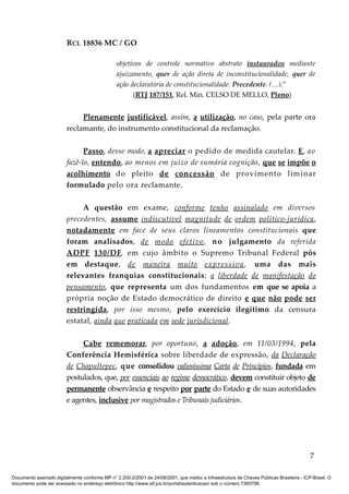 RCL 18836 MC / GO 
objetivos de controle normativo abstrato instaurados mediante 
ajuizamento, quer de ação direta de inconstitucionalidade, quer de 
ação declaratória de constitucionalidade. Precedente. (…).” 
(RTJ 187/151, Rel. Min. CELSO DE MELLO, Pleno) 
Plenamente justificável, assim, a utilização, no caso, pela parte ora 
reclamante, do instrumento constitucional da reclamação. 
Passo , desse modo, a apreciar o pedido de medida cautelar. E , ao 
fazê-lo, entendo , ao menos em juízo de sumária cognição, que se impõe o 
acolhimento do pleito de concessão de provimento liminar 
formulado pelo ora reclamante. 
A questão em exame, conforme tenho assinalado em diversos 
precedentes, assume indiscutível magnitude de ordem político-jurídica , 
notadamente em face de seus claros lineamentos constitucionais que 
foram analisados, de modo efetivo , no julgamento da referida 
ADPF 130/DF , em cujo âmbito o Supremo Tribunal Federal pôs 
em destaque, de maneira muito expressiva , uma das mais 
relevantes franquias constitucionais: a liberdade de manifestação do 
pensamento , que representa um dos fundamentos em que se apoia a 
própria noção de Estado democrático de direito e que não pode ser 
restringida , por isso mesmo, pelo exercício ilegítimo da censura 
estatal, ainda que praticada em sede jurisdicional . 
Cabe rememorar , por oportuno, a adoção , em 11/03/1994, pela 
Conferência Hemisférica sobre liberdade de expressão, da Declaração 
de Chapultepec , que consolidou valiosíssima Carta de Princípios, fundada em 
postulados, que, por essenciais ao regime democrático, devem constituir objeto de 
permanente observância e respeito por parte do Estado e de suas autoridades 
e agentes, inclusive por magistrados e Tribunais judiciários. 
7 
Documento assinado digitalmente conforme MP n° 2.200-2/2001 de 24/08/2001, que institui a Infraestrutura de Chaves Públicas Brasileira - ICP-Brasil. O 
documento pode ser acessado no endereço eletrônico http://www.stf.jus.br/portal/autenticacao/ sob o número 7360798. 
 