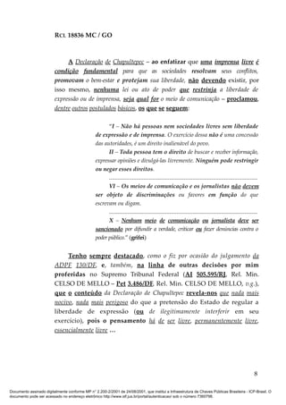 RCL 18836 MC / GO 
A Declaração de Chapultepec – ao enfatizar que uma imprensa livre é 
condição fundamental para que as sociedades resolvam seus conflitos, 
promovam o bem-estar e protejam sua liberdade, não devendo existir, por 
isso mesmo, nenhuma lei ou ato de poder que restrinja a liberdade de 
expressão ou de imprensa, seja qual for o meio de comunicação – proclamou, 
dentre outros postulados básicos, os que se seguem: 
“I – Não há pessoas nem sociedades livres sem liberdade 
de expressão e de imprensa. O exercício dessa não é uma concessão 
das autoridades, é um direito inalienável do povo. 
II – Toda pessoa tem o direito de buscar e receber informação, 
expressar opiniões e divulgá-las livremente. Ninguém pode restringir 
ou negar esses direitos. 
....................................................................................................... 
VI – Os meios de comunicação e os jornalistas não devem 
ser objeto de discriminações ou favores em função do que 
escrevam ou digam. 
....................................................................................................... 
X – Nenhum meio de comunicação ou jornalista deve ser 
sancionado por difundir a verdade, criticar ou fazer denúncias contra o 
poder público.” (grifei) 
Tenho sempre destacado , como o fiz por ocasião do julgamento da 
ADPF 130/DF , e, também, na linha de outras decisões por mim 
proferidas no Supremo Tribunal Federal (AI 505.595/RJ, Rel. Min. 
CELSO DE MELLO – Pet 3.486/DF , Rel. Min. CELSO DE MELLO, v.g.), 
que o conteúdo da Declaração de Chapultepec revela-nos que nada mais 
nocivo , nada mais perigoso do que a pretensão do Estado de regular a 
liberdade de expressão (ou de ilegitimamente interferir em seu 
exercício), pois o pensamento há de ser livre , permanentemente livre , 
essencialmente livre … 
8 
Documento assinado digitalmente conforme MP n° 2.200-2/2001 de 24/08/2001, que institui a Infraestrutura de Chaves Públicas Brasileira - ICP-Brasil. O 
documento pode ser acessado no endereço eletrônico http://www.stf.jus.br/portal/autenticacao/ sob o número 7360798. 
 
