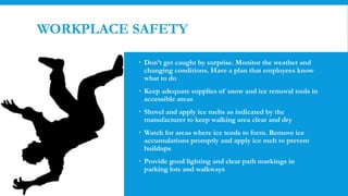 WORKPLACE SAFETY
 Don’t get caught by surprise. Monitor the weather and
changing conditions. Have a plan that employees know
what to do
 Keep adequate supplies of snow and ice removal tools in
accessible areas
 Shovel and apply ice melts as indicated by the
manufacturer to keep walking area clear and dry
 Watch for areas where ice tends to form. Remove ice
accumulations promptly and apply ice melt to prevent
buildups
 Provide good lighting and clear path markings in
parking lots and walkways
 