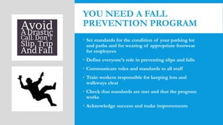 YOU NEED A FALL
PREVENTION PROGRAM
 Set standards for the condition of your parking lot
and paths and for wearing of appropriate footwear
for employees
 Define everyone’s role in preventing slips and falls
 Communicate roles and standards to all staff
 Train workers responsible for keeping lots and
walkways clear
 Check that standards are met and that the program
works
 Acknowledge success and make improvements
 