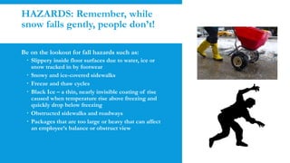 HAZARDS: Remember, while
snow falls gently, people don’t!
Be on the lookout for fall hazards such as:
 Slippery inside floor surfaces due to water, ice or
snow tracked in by footwear
 Snowy and ice-covered sidewalks
 Freeze and thaw cycles
 Black Ice – a thin, nearly invisible coating of rise
caused when temperature rise above freezing and
quickly drop below freezing
 Obstructed sidewalks and roadways
 Packages that are too large or heavy that can affect
an employee’s balance or obstruct view
 