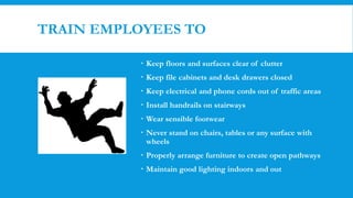 TRAIN EMPLOYEES TO
 Keep floors and surfaces clear of clutter
 Keep file cabinets and desk drawers closed
 Keep electrical and phone cords out of traffic areas
 Install handrails on stairways
 Wear sensible footwear
 Never stand on chairs, tables or any surface with
wheels
 Properly arrange furniture to create open pathways
 Maintain good lighting indoors and out
 