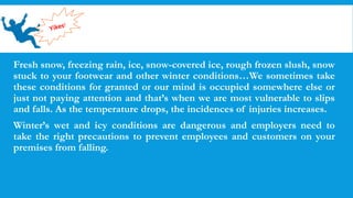 Fresh snow, freezing rain, ice, snow-covered ice, rough frozen slush, snow
stuck to your footwear and other winter conditions…We sometimes take
these conditions for granted or our mind is occupied somewhere else or
just not paying attention and that’s when we are most vulnerable to slips
and falls. As the temperature drops, the incidences of injuries increases.
Winter’s wet and icy conditions are dangerous and employers need to
take the right precautions to prevent employees and customers on your
premises from falling.
 