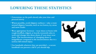 LOWERING THESE STATISTICS
 Concentrate on the path ahead; take your time and
proceed slowly
 Where possible, avoid slippery surfaces – take a route
around slippery hazards, such as wet leaves, icy areas
and snow banks
 Wear appropriate footwear -- wear shoes or boots with
rough (waffled, ridged, or heavily textured) soles to
work and change into dress shoes, if you must wear
them. The inconvenience of changing shoes is
insignificant compared to the inconvenience due to a
serious fall related injury
 Use handrails wherever they are provided -- a secure
handhold can prevent a fall if you should slip
 