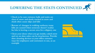 LOWERING THE STATS CONTINUED
 Check to be sure entrance halls and stairs are
clear of snow and slush; tracked in snow and
slush often cause slips and falls
 Beware of changes in walking surfaces; many
falls are caused when someone doesn't realize
he/she is leaving a secure area for a slippery one
 Clean your shoes when you go inside; caked snow
and ice on shoe soles can be treacherous. Provide
shoe cleaning devices at your office entrance
ways for employees and customers to use, as an
example
 