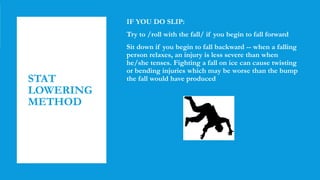STAT
LOWERING
METHOD
IF YOU DO SLIP:
Try to /roll with the fall/ if you begin to fall forward
Sit down if you begin to fall backward -- when a falling
person relaxes, an injury is less severe than when
he/she tenses. Fighting a fall on ice can cause twisting
or bending injuries which may be worse than the bump
the fall would have produced
 