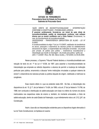 ESTADO DE PERNAMBUCO
                    Procuradoria Geral do Estado de Pernambuco
                           Gabinete do Procurador Geral
________________________________________________________________________________

                                           “AÇÃO DIRETA DE INCONSTITUCIONALIDADE - INTERPRETAÇÃO
                                           CONFORME A CONSTITUIÇÃO - POSSIBILIDADE JURÍDICA.
                                           É possível, juridicamente, formular-se, em inicial de ação direta de
                                           inconstitucionalidade, pedido de interpretação conforme, ante enfoque
                                           diverso que se mostre conflitante com a Carta Federal. Envolvimento, no
                                           caso, de reconhecimento de inconstitucionalidade.
                                           UNIVERSIDADE - TRANSFERÊNCIA OBRIGATÓRIA DE ALUNO - LEI Nº
                                           9.536/97.
                                           A constitucionalidade do artigo 1º da Lei nº 9.536/97, viabilizador da transferência
                                           de alunos, pressupõe a observância da natureza jurídica do estabelecimento
                                           educacional de origem, a congeneridade das instituições envolvidas - de privada
                                           para privada, de pública para pública -, mostrando-se inconstitucional a
                                           interpretação que resulte na mesclagem - de privada para pública.” (grifou-se)
                                           (ADI n.º 3.324/DF, Pleno, Rel. Min. Marco Aurélio, j. 16/12/2004, DJ 05-08-2005)


                           Nesse processo, o Supremo Tribunal Federal declarou a inconstitucionalidade sem
redução de texto do art. 1º da Lei n.º 9.536, de 1997, para assentar a inconstitucionalidade da
interpretação que empreste ao referido dispositivo o alcance de permitir a mudança de instituição
particular para pública, encerrando a cláusula "entre instituições vinculadas a qualquer sistema de
ensino" a observância da natureza privada ou pública daquela de origem, viabilizada a matrícula na
congênere.


                           Esse mesmo efeito é o que se pretende nesta ADI. De fato, a interpretação dos
dispositivos do art. 15, § 1º, da Lei federal n.º 9.424, de 1996, e do art. 2º da Lei federal n.º 9.766, de
1998, tem conduzido à distribuição do salário-educação com base no critério do número de alunos
matriculados nas respectivas redes de ensino e, também, do montante arrecadado, a título de
salário-educação, dentro de cada Estado da Federação, o que indiretamente viola o art. 212, § 6º, da
Constituição.


                           Assim, duas são as interpretações existentes para os dispositivos legais elencados à
luz do Texto Constitucional, na hipótese em exame:


____________________________________________________________________________________________________________________         10
                                                 Rua do Sol, 143, 1º andar, Santo Antônio, Recife/PE - Fone (81) 3181-8451

STF – ADI – Petição Inicial – Salário-educação
 