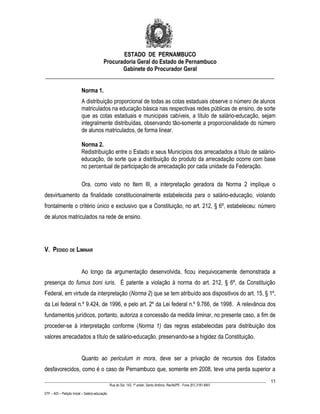 ESTADO DE PERNAMBUCO
                    Procuradoria Geral do Estado de Pernambuco
                           Gabinete do Procurador Geral
________________________________________________________________________________

                           Norma 1.
                           A distribuição proporcional de todas as cotas estaduais observe o número de alunos
                           matriculados na educação básica nas respectivas redes públicas de ensino, de sorte
                           que as cotas estaduais e municipais cabíveis, a título de salário-educação, sejam
                           integralmente distribuídas, observando tão-somente a proporcionalidade do número
                           de alunos matriculados, de forma linear.

                           Norma 2.
                           Redistribuição entre o Estado e seus Municípios dos arrecadados a título de salário-
                           educação, de sorte que a distribuição do produto da arrecadação ocorre com base
                           no percentual de participação de arrecadação por cada unidade da Federação.

                           Ora, como visto no Item III, a interpretação geradora da Norma 2 implique o
desvirtuamento da finalidade constitucionalmente estabelecida para o salário-educação, violando
frontalmente o critério único e exclusivo que a Constituição, no art. 212, § 6º, estabeleceu: número
de alunos matriculados na rede de ensino.




V. PEDIDO DE LIMINAR


                           Ao longo da argumentação desenvolvida, ficou inequivocamente demonstrada a
presença do fumus boni iuris. É patente a violação à norma do art. 212, § 6º, da Constituição
Federal, em virtude da interpretação (Norma 2) que se tem atribuído aos dispositivos do art. 15, § 1º,
da Lei federal n.º 9.424, de 1996, e pelo art. 2º da Lei federal n.º 9.766, de 1998. A relevância dos
fundamentos jurídicos, portanto, autoriza a concessão da medida liminar, no presente caso, a fim de
proceder-se à interpretação conforme (Norma 1) das regras estabelecidas para distribuição dos
valores arrecadados a título de salário-educação, preservando-se a higidez da Constituição.


                           Quanto ao periculum in mora, deve ser a privação de recursos dos Estados
desfavorecidos, como é o caso de Pernambuco que, somente em 2008, teve uma perda superior a
____________________________________________________________________________________________________________________         11
                                                 Rua do Sol, 143, 1º andar, Santo Antônio, Recife/PE - Fone (81) 3181-8451

STF – ADI – Petição Inicial – Salário-educação
 