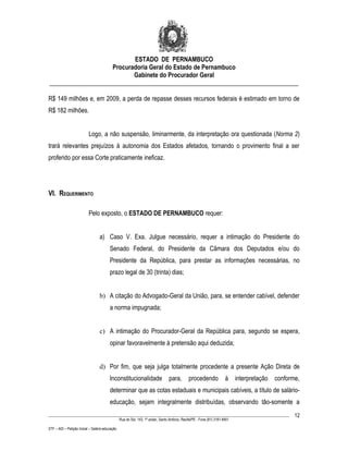 ESTADO DE PERNAMBUCO
                    Procuradoria Geral do Estado de Pernambuco
                           Gabinete do Procurador Geral
________________________________________________________________________________

R$ 149 milhões e, em 2009, a perda de repasse desses recursos federais é estimado em torno de
R$ 182 milhões.


                           Logo, a não suspensão, liminarmente, da interpretação ora questionada (Norma 2)
trará relevantes prejuízos à autonomia dos Estados afetados, tornando o provimento final a ser
proferido por essa Corte praticamente ineficaz.




VI. REQUERIMENTO

                           Pelo exposto, o ESTADO DE PERNAMBUCO requer:


                                  a) Caso V. Exa. Julgue necessário, requer a intimação do Presidente do
                                         Senado Federal, do Presidente da Câmara dos Deputados e/ou do
                                         Presidente da República, para prestar as informações necessárias, no
                                         prazo legal de 30 (trinta) dias;


                                  b) A citação do Advogado-Geral da União, para, se entender cabível, defender
                                         a norma impugnada;


                                  c) A intimação do Procurador-Geral da República para, segundo se espera,
                                         opinar favoravelmente à pretensão aqui deduzida;


                                  d) Por fim, que seja julga totalmente procedente a presente Ação Direta de
                                         Inconstitucionalidade                    para,        procedendo              à     interpretação   conforme,
                                         determinar que as cotas estaduais e municipais cabíveis, a título de salário-
                                         educação, sejam integralmente distribuídas, observando tão-somente a
____________________________________________________________________________________________________________________                                12
                                                 Rua do Sol, 143, 1º andar, Santo Antônio, Recife/PE - Fone (81) 3181-8451

STF – ADI – Petição Inicial – Salário-educação
 