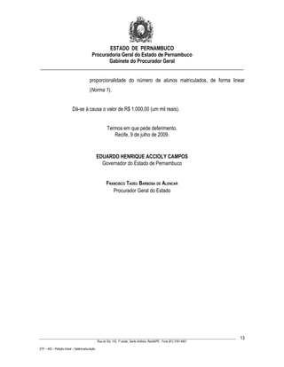 ESTADO DE PERNAMBUCO
                    Procuradoria Geral do Estado de Pernambuco
                           Gabinete do Procurador Geral
________________________________________________________________________________

                                         proporcionalidade do número de alunos matriculados, de forma linear
                                         (Norma 1).


                           Dá-se à causa o valor de R$ 1.000,00 (um mil reais).


                                                        Termos em que pede deferimento.
                                                           Recife, 9 de julho de 2009.


                                                 EDUARDO HENRIQUE ACCIOLY CAMPOS
                                                   Governador do Estado de Pernambuco


                                                        FRANCISCO TADEU BARBOSA DE ALENCAR
                                                           Procurador Geral do Estado




____________________________________________________________________________________________________________________         13
                                                 Rua do Sol, 143, 1º andar, Santo Antônio, Recife/PE - Fone (81) 3181-8451

STF – ADI – Petição Inicial – Salário-educação
 