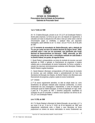 ESTADO DE PERNAMBUCO
                    Procuradoria Geral do Estado de Pernambuco
                           Gabinete do Procurador Geral
________________________________________________________________________________


                                           “Lei n.º 9.424, de 1996

                                           Art. 15. O Salário-Educação, previsto no art. 212, § 5º, da Constituição Federal e
                                           devido pelas empresas, na forma em que vier a ser disposto em regulamento, é
                                           calculado com base na alíquota de 2,5% (dois e meio por cento) sobre o total de
                                           remunerações pagas ou creditadas, a qualquer título, aos segurados
                                           empregados, assim definidos no art. 12, inciso I, da Lei nº 8.212, de 24 de julho
                                           de 1991.
                                           § 1º O montante da arrecadação do Salário-Educação, após a dedução de
                                           1% (um por cento) em favor do Instituto Nacional do Seguro Social - INSS,
                                           calculado sobre o valor por ele arrecadado, será distribuído pelo Fundo
                                           Nacional de Desenvolvimento da Educação - FNDE, observada, em 90%
                                           (noventa por cento) de seu valor, a arrecadação realizada em cada Estado e
                                           no Distrito Federal, em quotas, da seguinte forma:
                                           I - Quota Federal, correspondente a um terço do montante de recursos, que será
                                           destinada ao FNDE e aplicada no financiamento de programas e projetos
                                           voltados para a universalização do ensino fundamental, de forma a propiciar a
                                           redução dos desníveis sócio-educacionais existentes entre Municípios, Estados,
                                           Distrito Federal e regiões brasileiras;
                                           II – Quota Estadual e Municipal, correspondente a 2/3 (dois terços) do montante
                                           de recursos, que será creditada mensal e automaticamente em favor das
                                           Secretarias de Educação dos Estados, do Distrito Federal e dos Municípios para
                                           financiamento de programas, projetos e ações do ensino fundamental.
                                           § 2º (Vetado)
                                           § 3º Os alunos regularmente atendidos, na data da edição desta Lei, como
                                           beneficiários da aplicação realizada pelas empresas contribuintes, no ensino
                                           fundamental dos seus empregados e dependentes, à conta de deduções da
                                           contribuição social do Salário-Educação, na forma da legislação em vigor, terão,
                                           a partir de 1º de janeiro de 1997, o benefício assegurado, respeitadas as
                                           condições em que foi concedido, e vedados novos ingressos nos termos do art.
                                           212, § 5º, da Constituição Federal.

                                           Lei n.º 9.766, de 1998

                                           Art. 2o A Quota Estadual e Municipal do Salário-Educação, de que trata o § 1o e
                                           seu inciso II do art. 15 da Lei no 9.424, de 24 de dezembro de 1996, será
                                           integralmente redistribuída entre o Estado e seus Municípios de forma
                                           proporcional ao número de alunos matriculados no ensino fundamental nas

____________________________________________________________________________________________________________________         2
                                                 Rua do Sol, 143, 1º andar, Santo Antônio, Recife/PE - Fone (81) 3181-8451

STF – ADI – Petição Inicial – Salário-educação
 