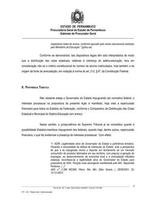 ESTADO DE PERNAMBUCO
                    Procuradoria Geral do Estado de Pernambuco
                           Gabinete do Procurador Geral
________________________________________________________________________________

                                           respectivas redes de ensino, conforme apurado pelo censo educacional realizado
                                           pelo Ministério da Educação.” (grifou-se)

                           Conforme se demonstrará, tais dispositivos legais têm sido interpretados de modo
que a distribuição das cotas estaduais, relativas à cobrança do salário-educação, leva em
consideração não só o critério constitucional do número de alunos matriculados, mas também o da
origem da fonte de arrecadação, em violação à norma do art. 212, § 6º, da Constituição Federal.




II. PERTINÊNCIA TEMÁTICA


                           Não obstante esteja o Governador do Estado impugnando ato normativo federal, o
interesse processual na propositura da presente Ação é manifesto, haja vista a repercussão
financeira para todos os Estados da Federação, conforme o Comparativo da Distribuição das Cotas
Estadual e Municipal do Salário-Educação (em anexo).


                           Nesse sentido, a jurisprudência do Supremo Tribunal já se consolidou quanto à
possibilidade Estados-membros impugnarem leis federais, quando haja, dentre outros, repercussão
financeira, o que faz evidenciar a presença do interesse processual. Com efeito:

                                           “1. ADIN. Legitimidade ativa de Governador de Estado e pertinência temática.
                                           Presente a necessidade de defesa de interesses do Estado, ante a perspectiva
                                           de que a lei impugnada venha a importar em fechamento de um mercado
                                           consumidor de produtos fabricados em seu território, com prejuízo à geração de
                                           empregos, ao desenvolvimento da economia local e à arrecadação tributária
                                           estadual, reconhece-se a legitimidade ativa do Governador do Estado para
                                           propositura de ADIn. Posição mais abrangente manifestada pelo Min. Sepúlveda
                                           Pertence. (...)”
                                           (ADI n.º 2.396 MC/MS, Pleno, Rel. Min. Ellen Gracie, j. 26/09/2001, DJ
                                           14-12-2001)



____________________________________________________________________________________________________________________         3
                                                 Rua do Sol, 143, 1º andar, Santo Antônio, Recife/PE - Fone (81) 3181-8451

STF – ADI – Petição Inicial – Salário-educação
 