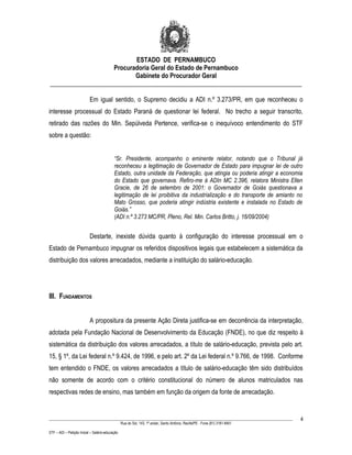 ESTADO DE PERNAMBUCO
                    Procuradoria Geral do Estado de Pernambuco
                           Gabinete do Procurador Geral
________________________________________________________________________________

                           Em igual sentido, o Supremo decidiu a ADI n.º 3.273/PR, em que reconheceu o
interesse processual do Estado Paraná de questionar lei federal. No trecho a seguir transcrito,
retirado das razões do Min. Sepúlveda Pertence, verifica-se o inequívoco entendimento do STF
sobre a questão:


                                           “Sr. Presidente, acompanho o eminente relator, notando que o Tribunal já
                                           reconheceu a legitimação de Governador de Estado para impugnar lei de outro
                                           Estado, outra unidade da Federação, que atingia ou poderia atingir a economia
                                           do Estado que governava. Refiro-me à ADIn MC 2.396, relatora Ministra Ellen
                                           Gracie, de 26 de setembro de 2001: o Governador de Goiás questionava a
                                           legitimação de lei proibitiva da industrialização e do transporte de amianto no
                                           Mato Grosso, que poderia atingir indústria existente e instalada no Estado de
                                           Goiás.”
                                           (ADI n.º 3.273 MC/PR, Pleno, Rel. Min. Carlos Britto, j. 16/09/2004)


                           Destarte, inexiste dúvida quanto à configuração do interesse processual em o
Estado de Pernambuco impugnar os referidos dispositivos legais que estabelecem a sistemática da
distribuição dos valores arrecadados, mediante a instituição do salário-educação.




III. FUNDAMENTOS


                           A propositura da presente Ação Direta justifica-se em decorrência da interpretação,
adotada pela Fundação Nacional de Desenvolvimento da Educação (FNDE), no que diz respeito à
sistemática da distribuição dos valores arrecadados, a título de salário-educação, prevista pelo art.
15, § 1º, da Lei federal n.º 9.424, de 1996, e pelo art. 2º da Lei federal n.º 9.766, de 1998. Conforme
tem entendido o FNDE, os valores arrecadados a título de salário-educação têm sido distribuídos
não somente de acordo com o critério constitucional do número de alunos matriculados nas
respectivas redes de ensino, mas também em função da origem da fonte de arrecadação.


____________________________________________________________________________________________________________________         4
                                                 Rua do Sol, 143, 1º andar, Santo Antônio, Recife/PE - Fone (81) 3181-8451

STF – ADI – Petição Inicial – Salário-educação
 