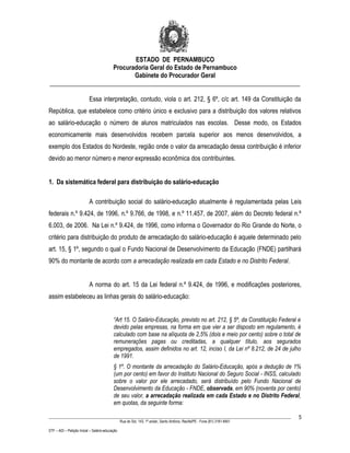 ESTADO DE PERNAMBUCO
                    Procuradoria Geral do Estado de Pernambuco
                           Gabinete do Procurador Geral
________________________________________________________________________________

                           Essa interpretação, contudo, viola o art. 212, § 6º, c/c art. 149 da Constituição da
República, que estabelece como critério único e exclusivo para a distribuição dos valores relativos
ao salário-educação o número de alunos matriculados nas escolas. Desse modo, os Estados
economicamente mais desenvolvidos recebem parcela superior aos menos desenvolvidos, a
exemplo dos Estados do Nordeste, região onde o valor da arrecadação dessa contribuição é inferior
devido ao menor número e menor expressão econômica dos contribuintes.


1. Da sistemática federal para distribuição do salário-educação

                           A contribuição social do salário-educação atualmente é regulamentada pelas Leis
federais n.º 9.424, de 1996, n.º 9.766, de 1998, e n.º 11.457, de 2007, além do Decreto federal n.º
6.003, de 2006. Na Lei n.º 9.424, de 1996, como informa o Governador do Rio Grande do Norte, o
critério para distribuição do produto de arrecadação do salário-educação é aquele determinado pelo
art. 15, § 1º, segundo o qual o Fundo Nacional de Desenvolvimento da Educação (FNDE) partilhará
90% do montante de acordo com a arrecadação realizada em cada Estado e no Distrito Federal.


                           A norma do art. 15 da Lei federal n.º 9.424, de 1996, e modificações posteriores,
assim estabeleceu as linhas gerais do salário-educação:


                                           “Art 15. O Salário-Educação, previsto no art. 212, § 5º, da Constituição Federal e
                                           devido pelas empresas, na forma em que vier a ser disposto em regulamento, é
                                           calculado com base na alíquota de 2,5% (dois e meio por cento) sobre o total de
                                           remunerações pagas ou creditadas, a qualquer título, aos segurados
                                           empregados, assim definidos no art. 12, inciso I, da Lei nº 8.212, de 24 de julho
                                           de 1991.
                                           § 1º. O montante da arrecadação do Salário-Educação, após a dedução de 1%
                                           (um por cento) em favor do Instituto Nacional do Seguro Social - INSS, calculado
                                           sobre o valor por ele arrecadado, será distribuído pelo Fundo Nacional de
                                           Desenvolvimento da Educação - FNDE, observada, em 90% (noventa por cento)
                                           de seu valor, a arrecadação realizada em cada Estado e no Distrito Federal,
                                           em quotas, da seguinte forma:

____________________________________________________________________________________________________________________         5
                                                 Rua do Sol, 143, 1º andar, Santo Antônio, Recife/PE - Fone (81) 3181-8451

STF – ADI – Petição Inicial – Salário-educação
 