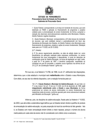 ESTADO DE PERNAMBUCO
                    Procuradoria Geral do Estado de Pernambuco
                           Gabinete do Procurador Geral
________________________________________________________________________________

                                           I - Quota Federal, correspondente a um terço do montante de recursos, que será
                                           destinada ao FNDE e aplicada no financiamento de programas e projetos
                                           voltados para a universalização do ensino fundamental, de forma a propiciar a
                                           redução dos desníveis sócio-educacionais existentes entre Municípios, Estados,
                                           Distrito Federal e regiões brasileiras;
                                           II – Quota Estadual e Municipal, correspondente a 2/3 (dois terços) do montante
                                           de recursos, que será creditada mensal e automaticamente em favor das
                                           Secretarias de Educação dos Estados, do Distrito Federal e dos Municípios para
                                           financiamento de programas, projetos e ações do ensino fundamental. (Redação
                                           dada pela Lei nº 10.832, de 29.12.2003)
                                           § 2º (Vetado)
                                           § 3º Os alunos regularmente atendidos, na data da edição desta Lei, como
                                           beneficiários da aplicação realizada pelas empresas contribuintes, no ensino
                                           fundamental dos seus empregados e dependentes, à conta de deduções da
                                           contribuição social do Salário-Educação, na forma da legislação em vigor, terão,
                                           a partir de 1º de janeiro de 1997, o benefício assegurado, respeitadas as
                                           condições em que foi concedido, e vedados novos ingressos nos termos do art.
                                           212, § 5º, da Constituição Federal.” (grifou-se)


                           Por sua vez, a Lei federal n.º 9.766, de 1998, no art. 2º, ratificando tais disposições,
determinou que a cota estadual e municipal será redistribuída entre o Estado e seus Municípios.
Com efeito, eis seu teor do referido dispositivo, com a redação fornecida pela Lei :

                                           “Art. 2º. A Quota Estadual e Municipal do Salário-Educação, de que trata o §
                                           1o e seu inciso II do art. 15 da Lei no 9.424, de 24 de dezembro de 1996, será
                                           integralmente redistribuída entre o Estado e seus Municípios de forma
                                           proporcional ao número de alunos matriculados no ensino fundamental nas
                                           respectivas redes de ensino, conforme apurado pelo censo educacional realizado
                                           pelo Ministério da Educação.” (grifou-se)


                           Infere-se, pois, da disciplina do salário-educação, fixada pela Lei federal n.º 10.832,
de 2003, que até então a sistemática legal definia que os Estados teriam direito à partilha do produto
da arrecadação do salário-educação, na justa proporção do local da ocorrência do fato gerador. Isto
é, os Estados com maior arrecadação teriam direito a maior repasse, porque o número de alunos
matriculados em cada rede de ensino não foi considerado com critério único e exclusivo.

____________________________________________________________________________________________________________________         6
                                                 Rua do Sol, 143, 1º andar, Santo Antônio, Recife/PE - Fone (81) 3181-8451

STF – ADI – Petição Inicial – Salário-educação
 