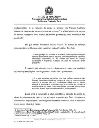 ESTADO DE PERNAMBUCO
                    Procuradoria Geral do Estado de Pernambuco
                           Gabinete do Procurador Geral
________________________________________________________________________________

constitucionalidade da lei instituidora da exação se afirmarão pela finalidade legalmente
estabelecida. Nesse sentido, sentencia o destacado tributarista1: “A lei será constitucional porque a
sua previsão é compatível com a obtenção da finalidade qualificada ou com o evento futuro nela
considerada”.


                           Em igual sentido, manifesta-se LEANDRO PAULSEN2:, ao destacar as diferenças
existentes entre as contribuições sociais e as demais espécies tributárias. Com efeito:


                                           “A ‘destinação legal’ ou ‘finalidade’ é, atualmente, critério importantíssimo para
                                           identificar determinadas espécies tributárias como as contribuições especiais e
                                           empréstimos compulsórios, eis que constitui seu critério de validação
                                           constitucional. A competência é atribuída em função das finalidades a serem
                                           perseguidas.”


                           E conclui o citado tributarista, quando à ilegitimidade da cobrança de contribuição
tributária em que se comprove a destinação diversa daquela para a qual foi criada3:


                                           “(...) os atos normativos, de qualquer nível, que impliquem destinação para
                                           finalidade diversa da que justificou a instituição do tributo, ou mesmo os desvios
                                           reiterados de recursos não para locupletamento privado mas no suposto
                                           interesse da Administração, podem demonstrar a inexistência, em concreto, da
                                           atividade que se visa custear ou sua realização em intensidade desproporcional
                                           ao custeio, podendo implicar a invalidade total ou parcial da exação.”


                           Dessa forma, a manutenção da atual sistemática de aplicação da partilha dos
valores de salário-educação, contra a qual se insurge a presente Ação Direta, é inteiramente
inconstitucional, porque acarreta a desnaturação da natureza da contribuição social, ao transformá-
la numa espécie tributária do imposto.

1
  Cf. Greco, Marco Aurélio. Contribuições : uma figura "sui generis". São Paulo: Dialética, 2000, p. 124.
2
  PAULSEN, Leandro. Direito Tributário (Constituição e Código Tributário à luz da doutrina e da jurisprudência). 6.
ed. Porto Alegre: Livraria do Advogado, ESMFE, 2004, p. 636.
3
  PAULSEN, Leandro. Op. cit. p. 636.
____________________________________________________________________________________________________________________ 8
                                                 Rua do Sol, 143, 1º andar, Santo Antônio, Recife/PE - Fone (81) 3181-8451

STF – ADI – Petição Inicial – Salário-educação
 