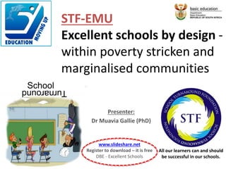 Presenter:
Dr Muavia Gallie (PhD)
SchoolTurnaround
All our learners can and should
be successful in our schools.
STF-EMU
Excellent schools by design -
within poverty stricken and
marginalised communities
www.slideshare.net
Register to download – it is free
DBE - Excellent Schools
 