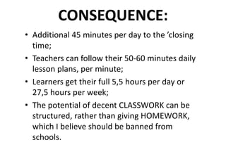 CONSEQUENCE:
• Additional	45	minutes	per	day	to	the	’closing	
time;
• Teachers	can	follow	their	50-60	minutes	daily	
lesson	plans,	per	minute;
• Learners	get	their	full	5,5	hours	per	day	or	
27,5	hours	per	week;
• The	potential	of	decent	CLASSWORK	can	be	
structured,	rather	than	giving	HOMEWORK,	
which	I	believe	should	be	banned	from	
schools.
 
