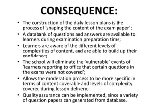 CONSEQUENCE:
• The	construction	of	the	daily	lesson	plans	is	the	
process	of	’shaping	the	content	of	the	exam	paper’;
• A	databank	of	questions	and	answers	are	available	to	
learners	during	examination	preparation	time;
• Learners	are	aware	of	the	different	levels	of	
complexities	of	content,	and	are	able	to	build	up	their	
confidence;
• The	school	will	eliminate	the	’vulnerable’	events	of	
’learners	reporting	to	office	that	certain	questions	in	
the	exams	were	not	covered’;
• Allows	the	moderation	process	to	be	more	specific	in	
terms	of	content	coverable	and	levels	of	complexity
covered	during	lesson	delivery;
• Quality	assurance	can	be	implemented,	since	a	variety	
of	question	papers	can	generated	from	database.
 