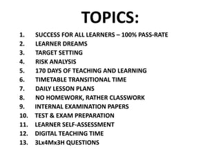 TOPICS:
1. SUCCESS	FOR	ALL	LEARNERS	– 100%	PASS-RATE
2. LEARNER	DREAMS
3. TARGET	SETTING
4. RISK	ANALYSIS
5. 170	DAYS	OF	TEACHING	AND	LEARNING
6. TIMETABLE	TRANSITIONAL	TIME
7. DAILY	LESSON	PLANS
8. NO	HOMEWORK,	RATHER	CLASSWORK
9. INTERNAL	EXAMINATION	PAPERS
10. TEST	&	EXAM	PREPARATION
11. LEARNER	SELF-ASSESSMENT
12. DIGITAL	TEACHING	TIME
13. 3Lx4Mx3H	QUESTIONS
 