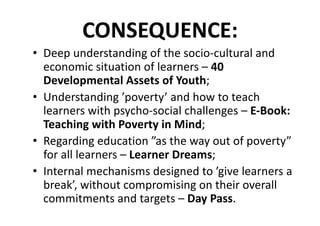 CONSEQUENCE:
• Deep	understanding	of	the	socio-cultural	and	
economic	situation	of	learners	– 40	
Developmental	Assets	of	Youth;
• Understanding	’poverty’	and	how	to	teach	
learners	with	psycho-social	challenges	– E-Book:	
Teaching	with	Poverty	in	Mind;
• Regarding	education	”as	the	way	out	of	poverty”	
for	all	learners	– Learner	Dreams;
• Internal	mechanisms	designed	to	’give	learners	a	
break’,	without	compromising	on	their	overall	
commitments	and	targets	– Day	Pass.
 
