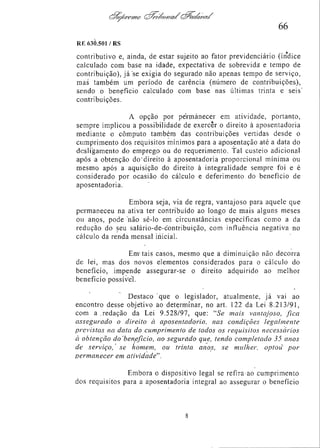 66
RE 630.501/RS

contributivo e, ainda, de estar sujeito ao fator prevideneiário (índice
calculado com base na idade, expectativa de sobrevida e tempo de
contribuição), já se exigia do segurado não apenas tempo de serviço,
mas também um período de carência (número de contribuições),
sendo o benefício calculado com base nas últimas trinta e seis
contribuições.
A opção por permanecer em atividade, portanto,
sempre implicou a possibilidade de exercer o direito à aposentadoria
mediante o computo também das contribuições vertidas desde o
cumprimento dos requisitos mínimos para a aposentação até a data do
desligamento do emprego ou do requerimento. Tal custeio adicional
após a obtenção do direito à aposentadoria proporcional mínima ou
mesmo após a aquisição do direito à integralidade sempre foi e é
considerado por ocasião do cálculo e deferimento do benefício de
aposentadoria.
Embora seja, via de regra, vantajoso para aquele que
permaneceu na ativa ter contribuído ao longo de mais alguns meses
ou anos, pode não sê-lo em circunstâncias específicas como a da
redução do seu salário-de-contribuição, com influência negativa no
cálculo da renda mensal inicial.
Em tais casos, mesmo que a diminuição não decorra
de lei, mas dos novos elementos considerados para o cálculo do
benefício, impende assegurar-se o direito adquirido ao melhor
benefício possível.
Destaco que o legislador, atualmente, já vai ao
encontro desse objetivo ao determinar, no art. 122 da Lei 8.213/91,
com a redação da Lei 9.528/97, que: "Se mais vantajoso, fica
assegurado o direito à aposentadoria, nas condições legalmente
previstas na data do cumprimento de todos os requisitos necessários
à obtenção do benefìcio, ao segurado que, tendo completado 35 anos
de serviço, se homem, ou trinta anos, se mulher, optou por
permanecer em atividade".
Embora o dispositivo legal se refira ao cumprimento
dos requisitos para a aposentadoria integral ao assegurar o benefício

 