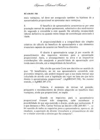 67
RE 630.501/RS

mais vantajoso, tal deve ser assegurado também na hipótese de a
aposentadoria proporcional se apresentar mais vantajosa.
8.
O benefício de aposentadoria caracteriza-se por uma
prestação mensal de caráter permanente, substitutiva dos rendimentos
do segurado e concedida a este quando lhe advenha incapacidade
laboral definitiva ou quando reúna tempo de contribuição associado à
idade.
A proporcionalidade e a integralidade são simples
critérios de cálculo do benefício de aposentadoria e não elementos
essenciais capazes de caracterizar benefícios distintos.
O direito à aposentadoria, surge já por ocasião de
preenchimento dos requisitos mínimos para a aposentação
proporcional. Após, o prosseguimento na ativa e as respectivas
contribuições vão ensejando, a possibilidade de aposentação com
renda mais elevada, até a integralidade do benefício.
Não olvido que esta Corte tem decisões no sentido de
que: "O beneficiário, ao ter sua aposentadoria concedida com
proventos integrais, não poderá requerer que a sua renda mensal seja
calculada de acordo com a legislação em vigor na data em que teria
direito à aposentadoria proporcional". (AgRRE345.398). No mesmo
sentido, o AgRRE 297.375.
Todavia, é momento de revisar tal posição,
porquanto o reconhecimento do direito adquirido ao benefício mais
vantajoso, ainda que proporcional, se impõe.
Quando os requisitos para a aposentadoria
proporcional tiveram sido cumpridos, cabe reconhecer a
possibilidade de que seja exercido o direito, ainda que tardiamente. É
o que destacou o Min. Carlos Velloso ao decidir o RE 269.407: "... se
há reunião de todos os requisitos para a aposentadoria, opera-se, de
imediato, a,aquisição do direito, irrevelante a circunstância de não
ter o titular exercido o direito que lhe competia".

 