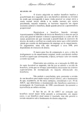 68
RE 630.501 /RS

9.
O direito adquirido ao melhor benefício implica a
possibilidade de o segurado ver o seu benefício deferido ou revisado
de modo que corresponda à maior renda possível no cotejo entre a
renda mensal inicial obtida e as rendas mensais que estaria
percebendo, naquele momento, se houvesse requerido em algum
momento anterior o benefício, desde quando possível a aposentadoria
proporcional.
Recalcula-se
o benefício
fazendo
retroagir
hipoteticamente a DIB (Data de Início do Benefício) à data em que já
teria sido possível exercer o direito à aposentadoria e a cada um dos
meses posteriores em que renovada a possibilidade de exercício do
direito, de modo a verificar se a renda seria maior que a efetivamente
obtida por ocasião do desligamento do emprego ou do requerimento.
Os pagamentos, estes sim, não retroagem à nova DIB, pois
dependentes do exercício do direito.
O marco para fins de comparação é, pois, a data do
desligamento ou do requerimento original, sendo considerado melhor
benefício aquele que corresponda, à época, ao maior valor em moeda
corrente nacional.
Observados tais critérios, se a retroação da DIB não
for mais favorável ao segurado, não há que se admitir a revisão do
benefício, ainda que se invoque conveniência decorrentes de critérios
supervenientes de recomposição ou reajuste diferenciado dos
benefícios.
Não poderá o contribuinte, pois, pretender a revisão
do seu benefício para renda mensal inicial inferior, sob o fundamento
de que, atualmente, tal lhe seria vantajoso, considerado o art. 58 do
ADCT, que determinou a recomposição dos benefícios anteriores à
promulgação da Constituição de 1988 considerando tão-somente a
equivalência ao salário mínimo.
O fato de art. 58 do ADCT ter ensejado que
benefício inicial maior tenha passado a corresponder, em alguns
casos, a um benefício atual menor é inusitado, mas não permite a
revisão retroativa sob o fundamento do direito adquirido.

10

 
