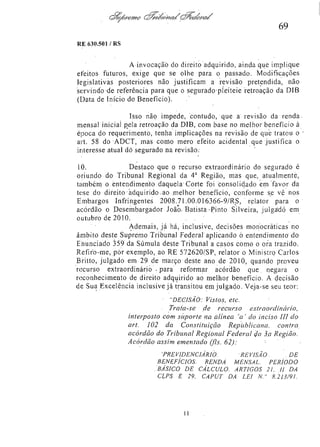 69
RE 630.501/RS

A invocação do direito adquirido, ainda que implique
eleitos futuros, exige que se olhe para o passado. Modificações
legislativas posteriores não justificam a revisão pretendida, não
servindo de referência para que o segurado pleiteie retroação da DIB
(Data de início do Benefício).
Isso não impede, contudo, que a revisão da renda
mensal iniciai pela retroação da DIB, com base no melhor benefício à
época do requerimento, tenha implicações na revisão de que tratou o
art. 58 do ADCT, mas como mero efeito acidental que justifica o
interesse atual do segurado na revisão.
10.
Destaco que o recurso extraordinário do segurado é
oriundo do Tribunal Regional da 4a Região, mas que, atualmente,
também o entendimento daquela Corte foi consolidado em favor da
tese do direito adquirido ao melhor benefício, conforme se vê nos
Embargos Infringentes 2008.71.00.016366-9/RS, relator para o
acórdão o Desembargador João. Batista Pinto Silveira, julgado em
outubro de 2010.
Ademais, já há, inclusive, decisões monocráticas no
âmbito deste Supremo Tribunal Federal aplicando o entendimento do
Enunciado 359 da Súmula deste Tribunal a casos como o ora trazido.
Refiro-me, por exemplo, ao RE 572620/SP, relator o Ministro Carlos
Britto, julgado em 29 de março deste ano de 2010, quando proveu
recurso extraordinário para reformar acórdão que negara o
reconhecimento de direito adquirido ao melhor benefício. A decisão
de Sua Excelência inclusive já transitou em julgado. Veja-se seu teor:
"DECISÃO: Vistos, etc.
Trata-se de recurso
extraordinário,
interposto com suporte na alínea 'a' do inciso III do
art. 102 da Constituição Republicana, contra,
acórdão do Tribunal Regional Federal da 3ª Região.
Acórdão assim ementado (fls. 62):

PREVIDENCIÁRIO REVISÃO DE
BENEFÍCIOS.
RENDA
MENSAL,
PERÍODO
BÁSICO DE CÁLCULO. ARTIGOS 21, II DA CLPES

E

29, CAPUT DA LEI N." 8.213/99.

 