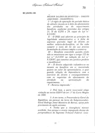 70
RE 630.501/RS
MELHOR SALÁRIO-DE-BENEFÍCIO - DIREITO
ADQUIRIDO - INEXISTÊNCIA,

I — A regra de apuração do período básico
de cálculo vincula-se à data do afastamento
das
atividades
ou
do
requerimento
beneficio, conforme previsões dos artigos
21, II da CLPS e 29, caput da Lei n.
8.213/91.
II - O INSS está adstrito ao princípio da
legalidade administrativa
e, à falta de
expressa previsão
legal de direito ao
melhor salário-de-benefício,
só lhe cabe
cumprir o texto da lei em sua precisa
formulação de alcance amplo e extensivo.
III — Benefício concedido quando, ainda
não se encontrava em vigor o artigo 122 da
Lei nº 8.213/91 na redação da Lei n.º
9.528/97, que constitui ato jurídico perfeito
e imodificável.
IV - O direito adquirido- vislumbra-se no
tocante ao benefício em si
inexistindo
quanto ao valor da aposentadoria, o qual
guarda relação de dependência, com o
exercício do direito e
consequentemente
com os requisitos
do afastamento
da
atividade
ou
apresentação
do
requerimento.
V- Recurso improvido.
2. Pois bem, a parte recorrente alega
violação ao inciso XXXVI do art. 5º da Carta Magna

de 1988.
3. A seu turno, a Procuradoria-Geral
da
República, em parecer da lavra do
SubprocuradorGeral Rodrigo Janot Monteiro de Barros opina pelo
provimento do apelo extremo.
4. Tenho que a insurgência
merece
acolhida. Isso porque o aresto impugnado destoa da
jurisprudência
do Supremo Tribunal Federal. Leia-

 