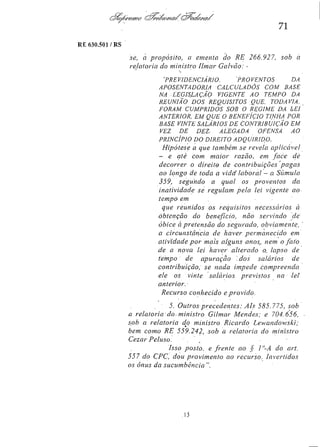 71
RE 630.501/RS

se, a propósito, a ementa do RE 266.927,
relatoria do ministro Ilmar Galvão:

sob a

'PREVIDENCIÁRIO. PROVENTOS DA
APOSENTADORIA CALCULADOS COM BASE
NA LEGISLAÇÃO VIGENTE AO TEMPO DA
REUNIÃO DOS REQUISITOS QUE TODAVIA
FORAM CUMPRIDOS SOB O REGIME DA LEI
ANTERIOR, EM QUE O BENEFÍCIO TINHA POR
BASE VINTE SALÁRIOS DE CONTRIBUIÇÃO EM
VEZ DE DEZ
ALEGADA
OFENSA
AO
PRINCÍPIO DO DIREITO ADQUIRIDO.

Hipótese a que também se revela aplicável
e até com maior razão em face de
decorrer o direito de contribuições
pagas
ao longo de toda a vida laboral - a Súmula
359, segundo a qual os proventos
da
inatividade se regulam pela lei vigente ao
tempo em
que reunidos os requisitos necessários à
obtenção do benefício, não servindo de
óbice à pretensão do segurado,
obviamente,
a circunstância de haver permanecido em
atividade por mais alguns anos, nem o fato
de a nova lei haver alterado o lapso de
tempo de apuração
dos salários
de
contribuição, se nada impede
compreenda
ele os vinte salários previstos
na lei
anterior.
Recurso conhecido e provido.
5. Outros precedentes: AIs 585.775, sob
a relatoria do ministro Gilmar Mendes: e 704.656,
sob a relatoria do ministro Ricardo
Lewandowski;
bem como RE 559.242, sob a relatoria do ministro
Cezar Peluso.
Isso posto, e frente ao § 1º-A do art.
557 do CPC, dou provimento ao recurso.
Invertidos
os ônus da sucumbência ".

 